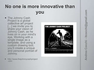  The Johnny Cash
Project is a global
collective art project
[…] we invite you to
share your vision of
Johnny Cash, as he
lives on in your mind’s
eye. Working with a
single image as a
template, and using a
custom drawing
tool, you’ll create a
unique and personal
portrait of Johnny.
 http://www.thejohnnycashproject
.com

 