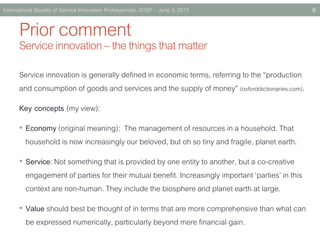PriorcommentServiceinnovation–thethingsthatmatter
Service innovation is generally defined in economicterms, referring to the “production
and consumption of goods and services and the supply of money” (oxforddictionaries.com).
Key concepts (my view):
• Economy (original meaning): The management of resources in a household. That
household is now increasingly our beloved, but oh so tiny and fragile, planet earth.
• Service: Not something that is provided by one entity to another, but a co-creative
engagement of parties for their mutual benefit. Increasingly important ‘parties’ in this
context are non-human. They include the biosphere and planet earth at large.
• Value should best be thought of in terms that are more comprehensive than what can
be expressed numerically, particularly beyond mere financial gain.
International Society of Service Innovation Professionals, ISSIP – June 3, 2015 0
 