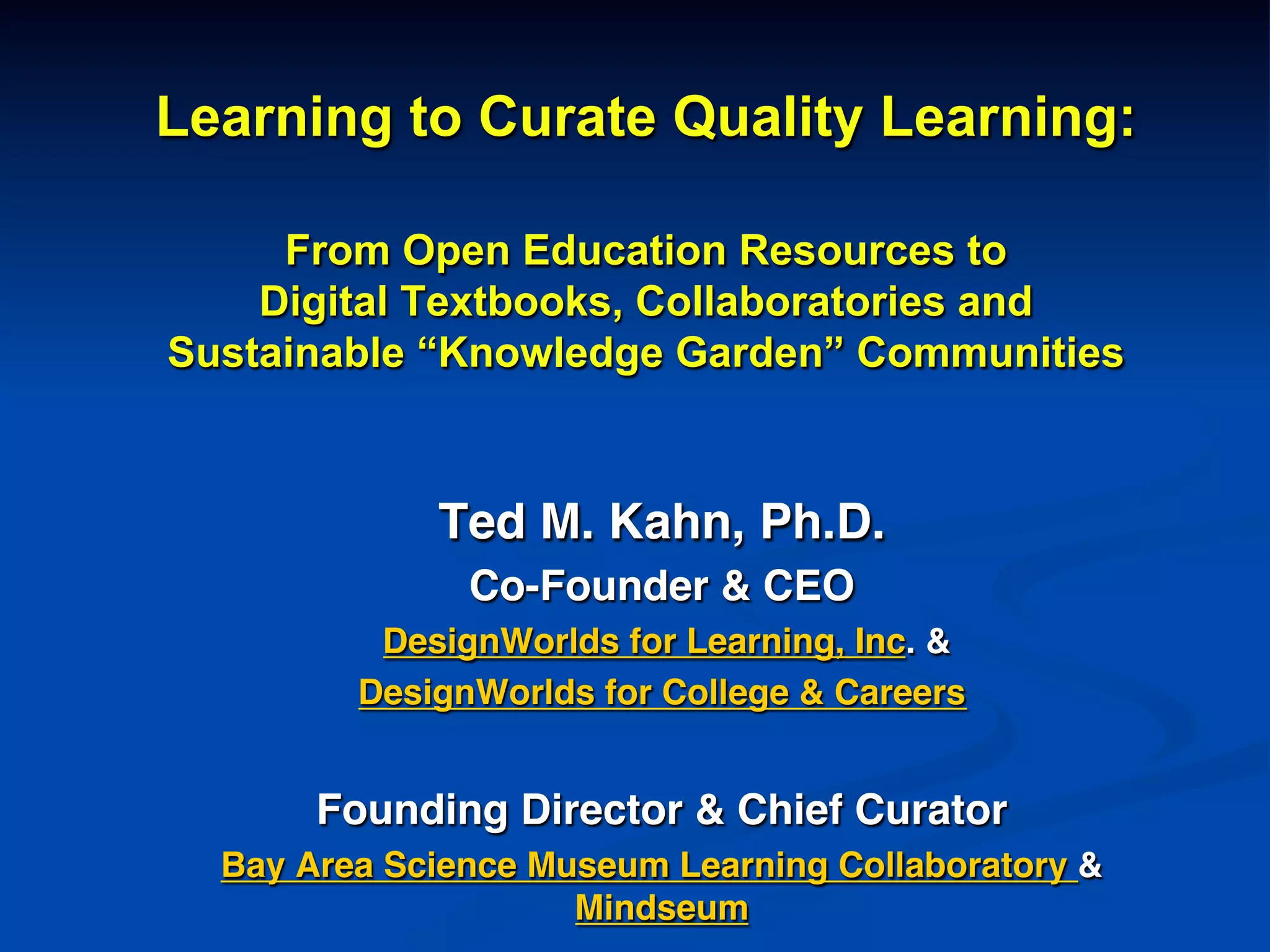 Learning to Curate Quality Learning:
From Open Education Resources to
Digital Textbooks, Collaboratories and
Sustainable “Knowledge Garden” Communities
!
Ted M. Kahn, Ph.D.!
Co-Founder & CEO!
DesignWorlds for Learning, Inc. &!
DesignWorlds for College & Careers!
!
Founding Director & Chief Curator!
Bay Area Science Museum Learning Collaboratory &
Mindseum!
 