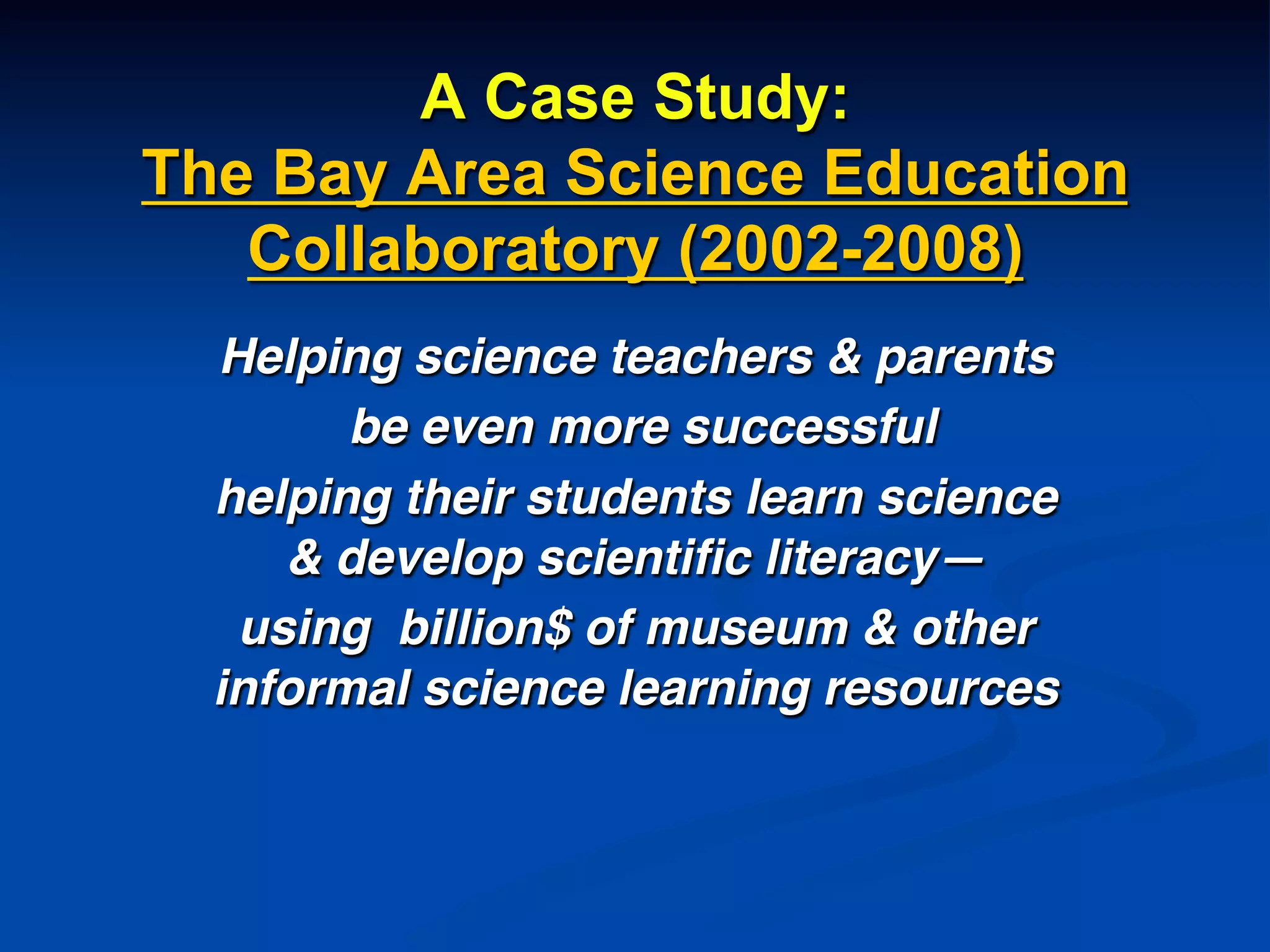 A Case Study:
The Bay Area Science Education
Collaboratory (2002-2008)
Helping science teachers & parents!
be even more successful !
helping their students learn science
& develop scientiﬁc literacy—!
using billion$ of museum & other
informal science learning resources!
!
 
