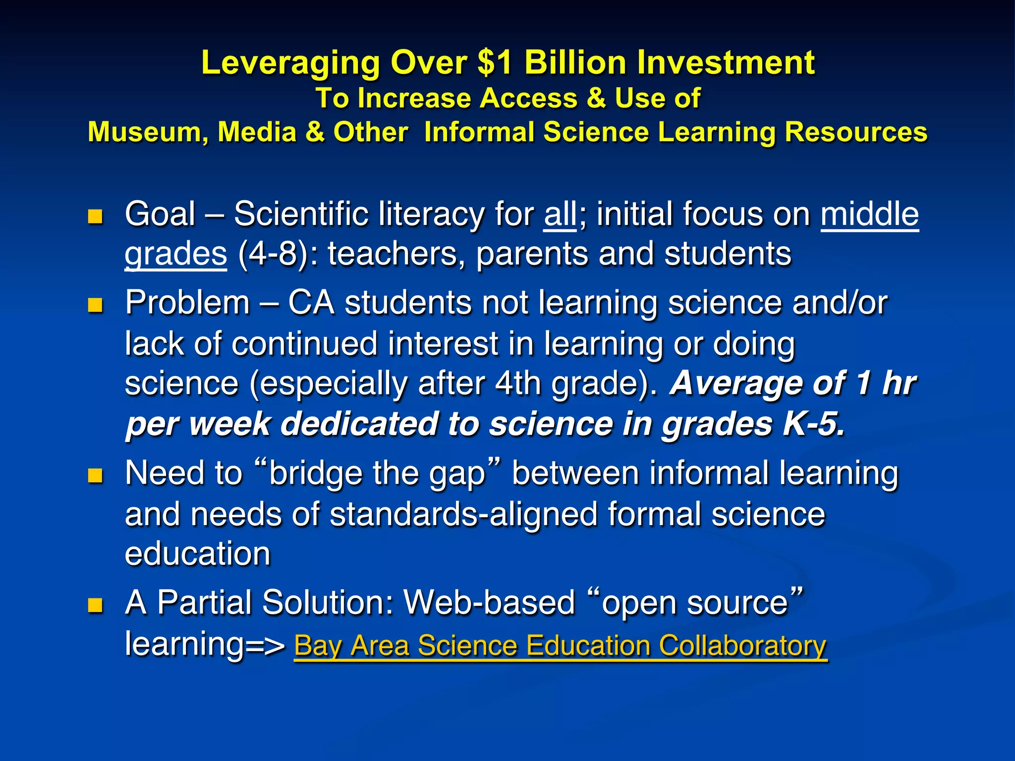 Leveraging Over $1 Billion Investment
To Increase Access & Use of
Museum, Media & Other Informal Science Learning Resources
n  Goal – Scientiﬁc literacy for all; initial focus on middle
grades (4-8): teachers, parents and students!
n  Problem – CA students not learning science and/or
lack of continued interest in learning or doing
science (especially after 4th grade). Average of 1 hr
per week dedicated to science in grades K-5.!
n  Need to “bridge the gap” between informal learning
and needs of standards-aligned formal science
education !
n  A Partial Solution: Web-based “open source”
learning=> Bay Area Science Education Collaboratory!
!
 