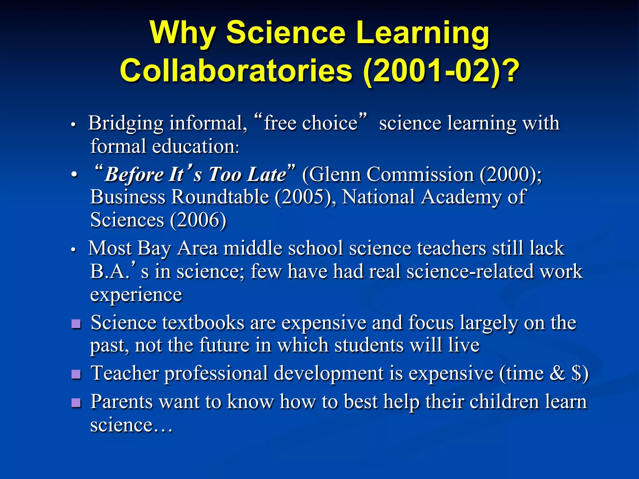 Why Science Learning
Collaboratories (2001-02)?
• Bridging informal, “free choice” science learning with
formal education:
• “Before It’s Too Late” (Glenn Commission (2000);
Business Roundtable (2005), National Academy of
Sciences (2006)
• Most Bay Area middle school science teachers still lack
B.A.’s in science; few have had real science-related work
experience
n  Science textbooks are expensive and focus largely on the
past, not the future in which students will live
n  Teacher professional development is expensive (time & $)
n  Parents want to know how to best help their children learn
science…
 