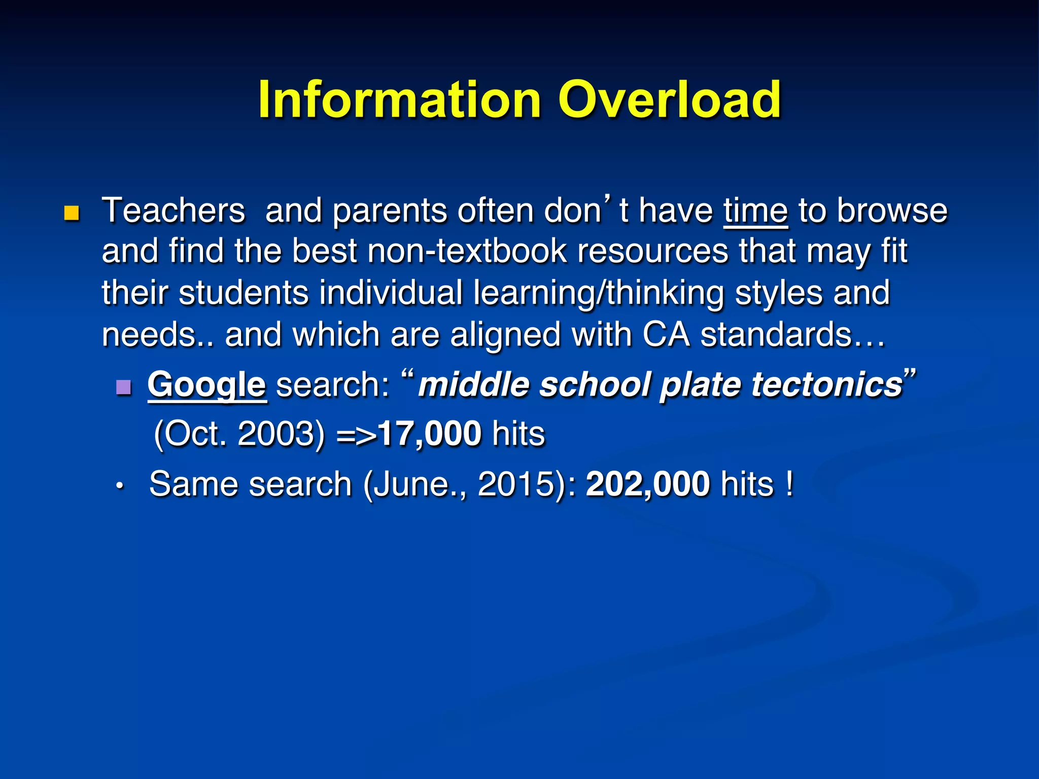Information Overload
n  Teachers and parents often don’t have time to browse
and ﬁnd the best non-textbook resources that may ﬁt
their students individual learning/thinking styles and
needs.. and which are aligned with CA standards…!
n  Google search: “middle school plate tectonics” !
(Oct. 2003) =>17,000 hits!
• Same search (June., 2015): 202,000 hits !!
!!
 