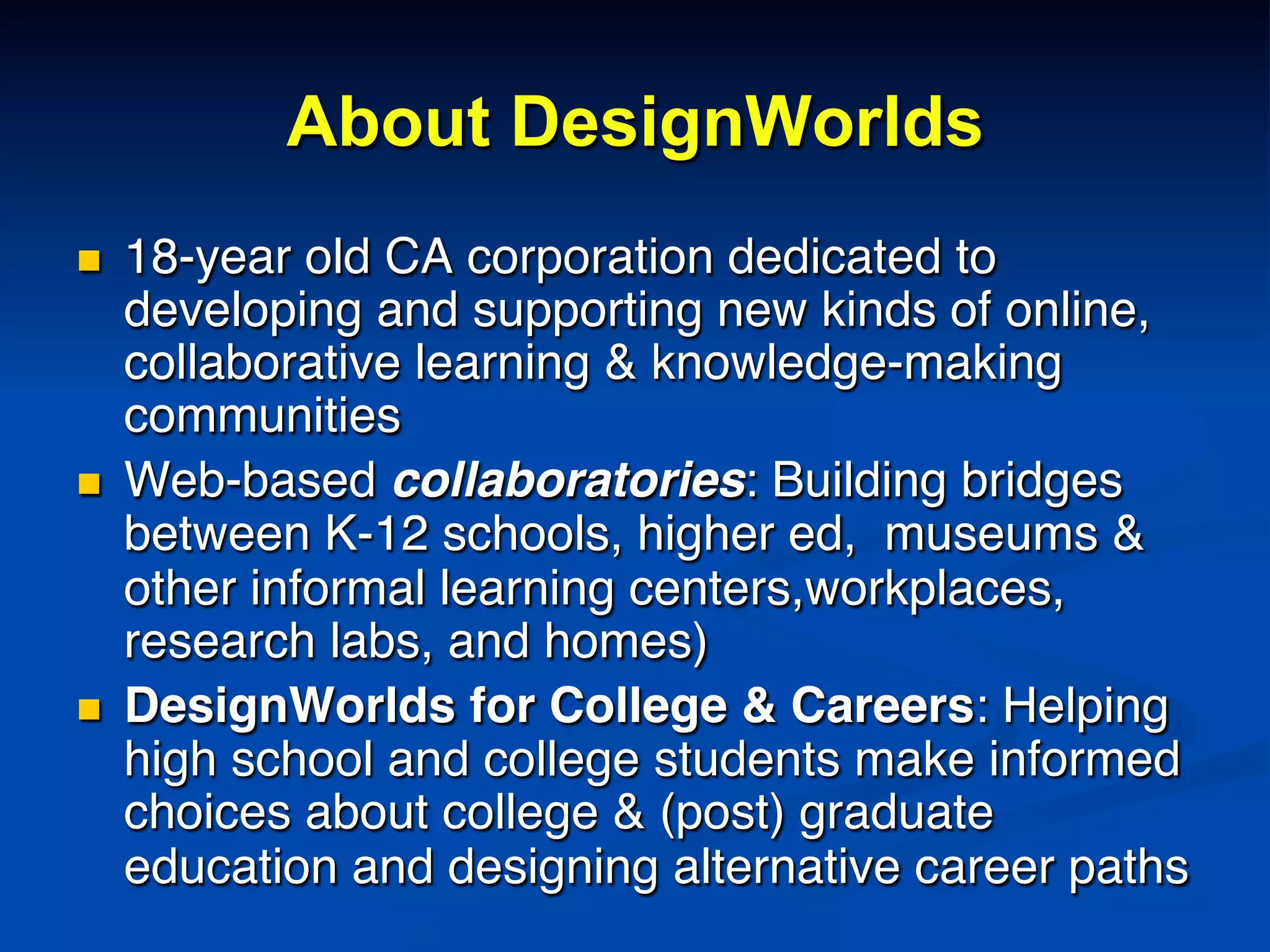 About DesignWorlds
n  18-year old CA corporation dedicated to
developing and supporting new kinds of online,
collaborative learning & knowledge-making
communities!
n  Web-based collaboratories: Building bridges
between K-12 schools, higher ed, museums &
other informal learning centers,workplaces,
research labs, and homes)!
n  DesignWorlds for College & Careers: Helping
high school and college students make informed
choices about college & (post) graduate
education and designing alternative career paths!
 