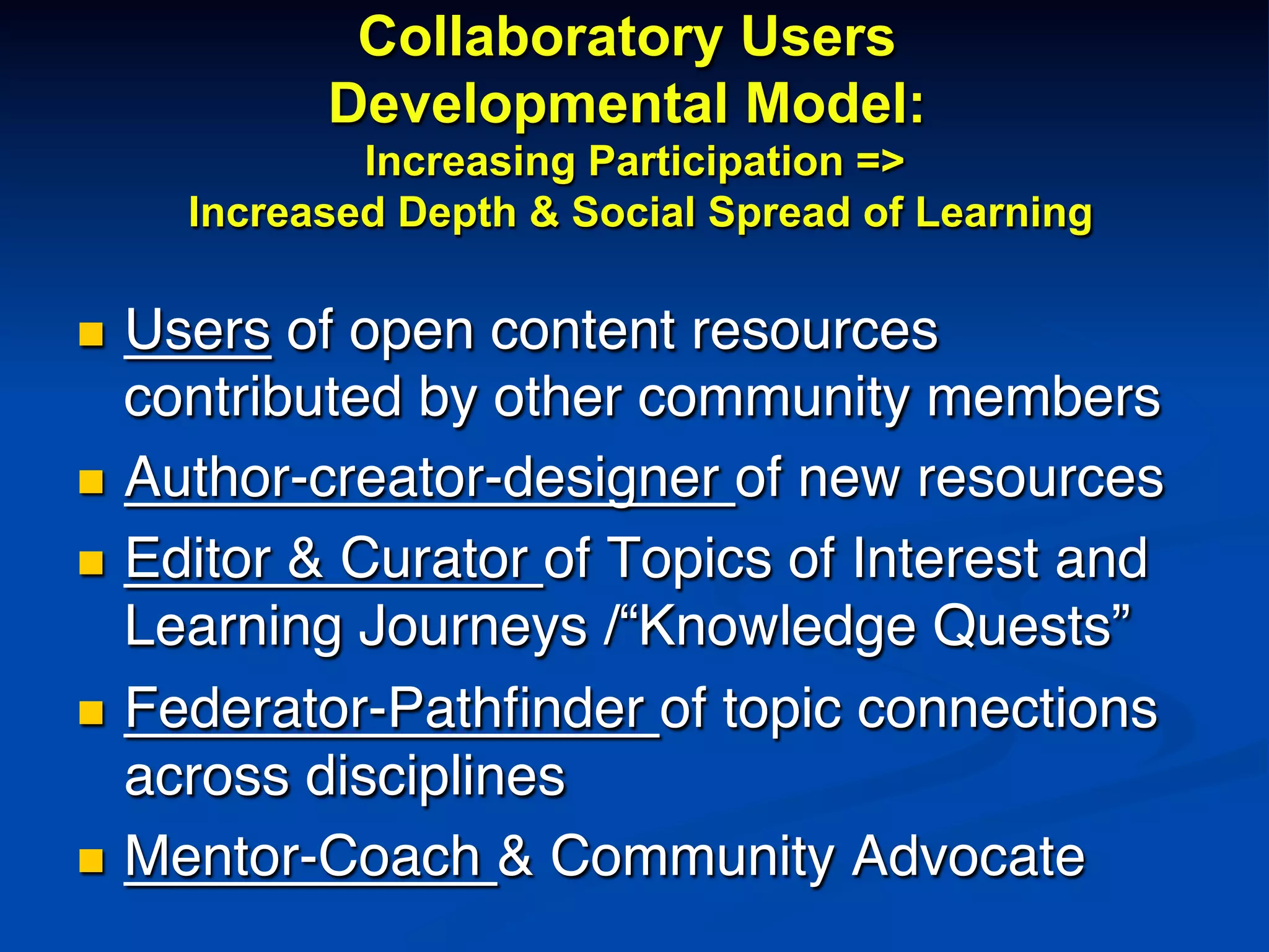 Collaboratory Users
Developmental Model:
Increasing Participation =>
Increased Depth & Social Spread of Learning
n  Users of open content resources
contributed by other community members!
n  Author-creator-designer of new resources!
n  Editor & Curator of Topics of Interest and
Learning Journeys /“Knowledge Quests”!
n  Federator-Pathﬁnder of topic connections
across disciplines!
n  Mentor-Coach & Community Advocate!
 