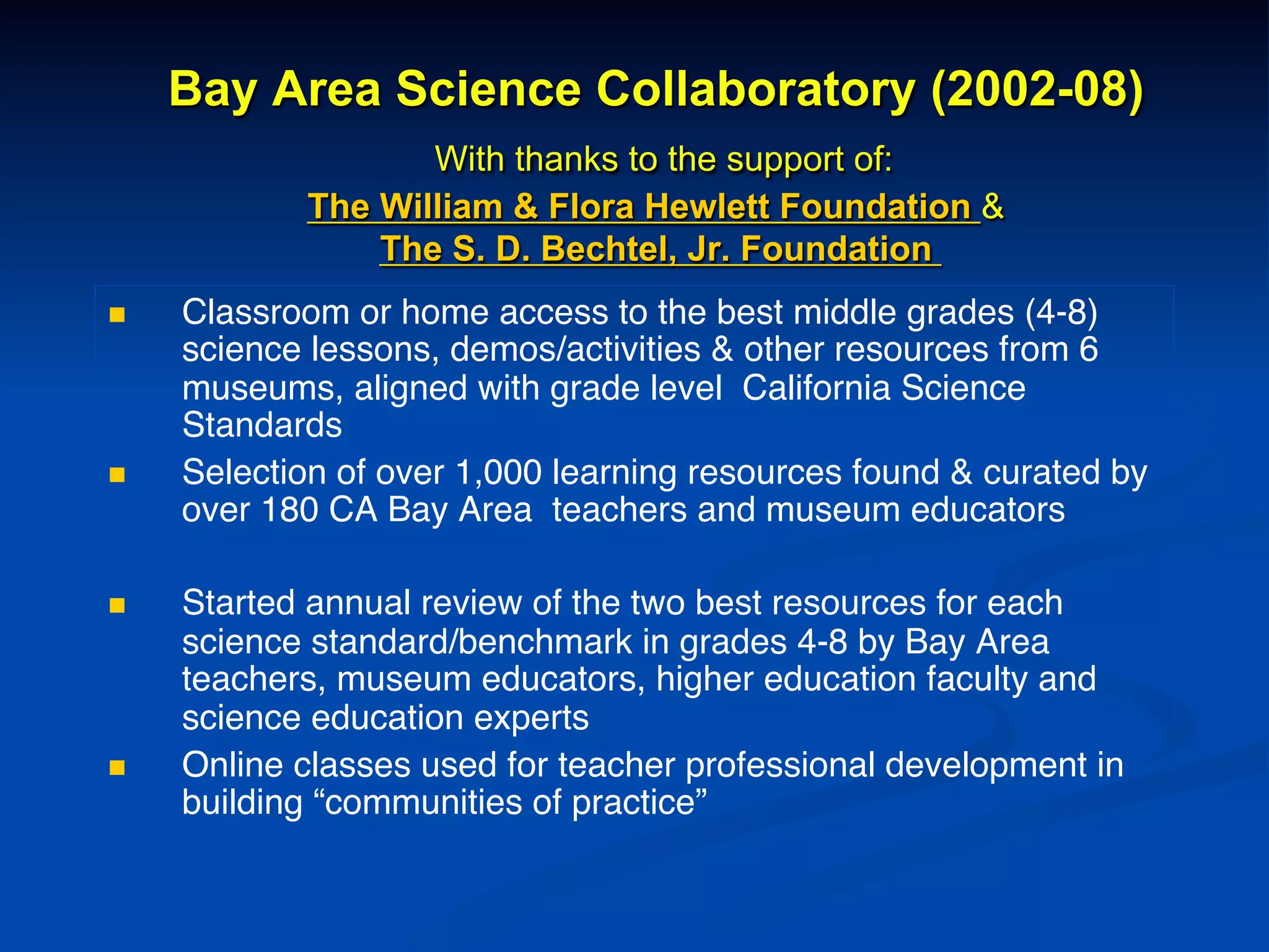 Bay Area Science Collaboratory (2002-08)
With thanks to the support of:
The William & Flora Hewlett Foundation &
The S. D. Bechtel, Jr. Foundation
n  Classroom or home access to the best middle grades (4-8)
science lessons, demos/activities & other resources from 6
museums, aligned with grade level California Science
Standards !
n  Selection of over 1,000 learning resources found & curated by
over 180 CA Bay Area teachers and museum educators!
!
n  Started annual review of the two best resources for each
science standard/benchmark in grades 4-8 by Bay Area
teachers, museum educators, higher education faculty and
science education experts!
n  Online classes used for teacher professional development in
building “communities of practice”!
 