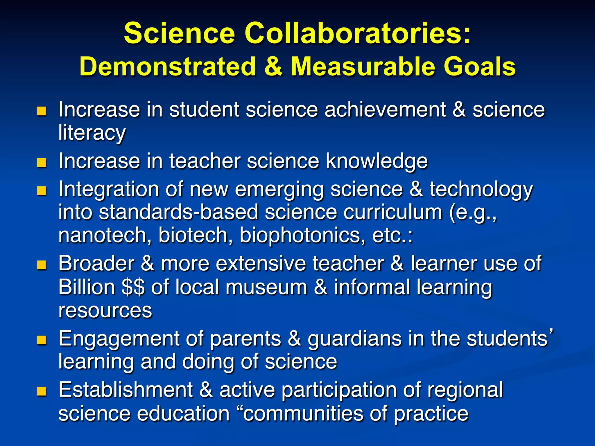 Science Collaboratories:
Demonstrated & Measurable Goals
n  Increase in student science achievement & science
literacy!
n  Increase in teacher science knowledge!
n  Integration of new emerging science & technology
into standards-based science curriculum (e.g.,
nanotech, biotech, biophotonics, etc.:!
n  Broader & more extensive teacher & learner use of
Billion $$ of local museum & informal learning
resources!
n  Engagement of parents & guardians in the students’
learning and doing of science!
n  Establishment & active participation of regional
science education “communities of practice!
 