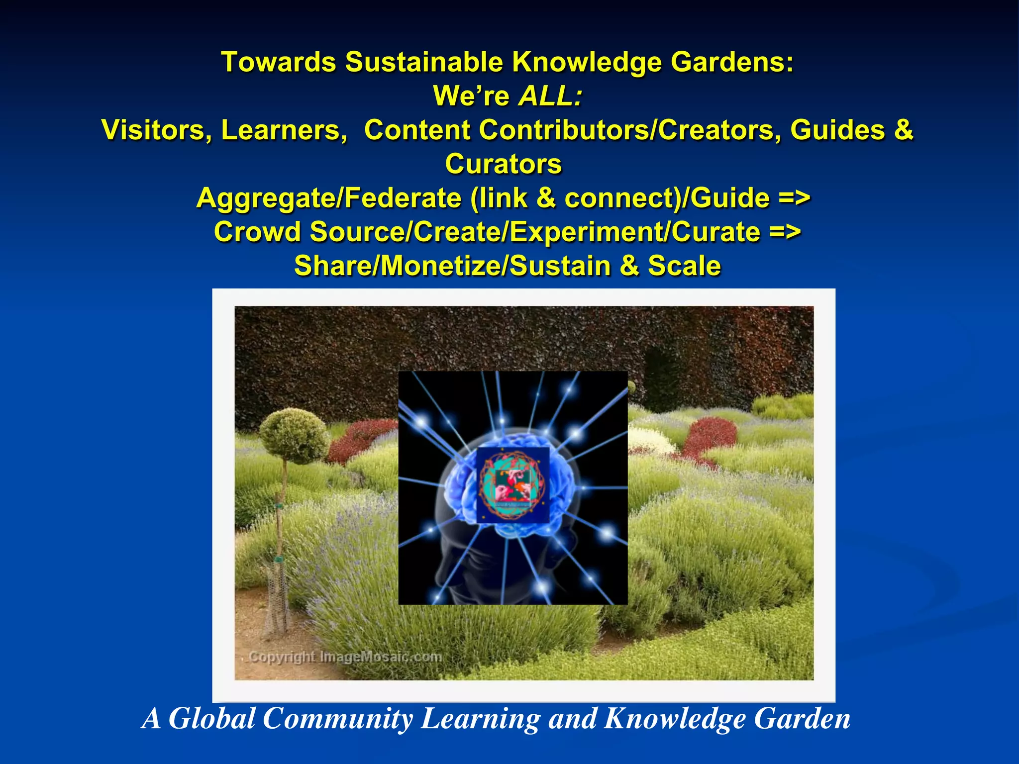 Towards Sustainable Knowledge Gardens:
We’re ALL:
Visitors, Learners, Content Contributors/Creators, Guides &
Curators
Aggregate/Federate (link & connect)/Guide =>
Crowd Source/Create/Experiment/Curate =>
Share/Monetize/Sustain & Scale
A Global Community Learning and Knowledge Garden	

 