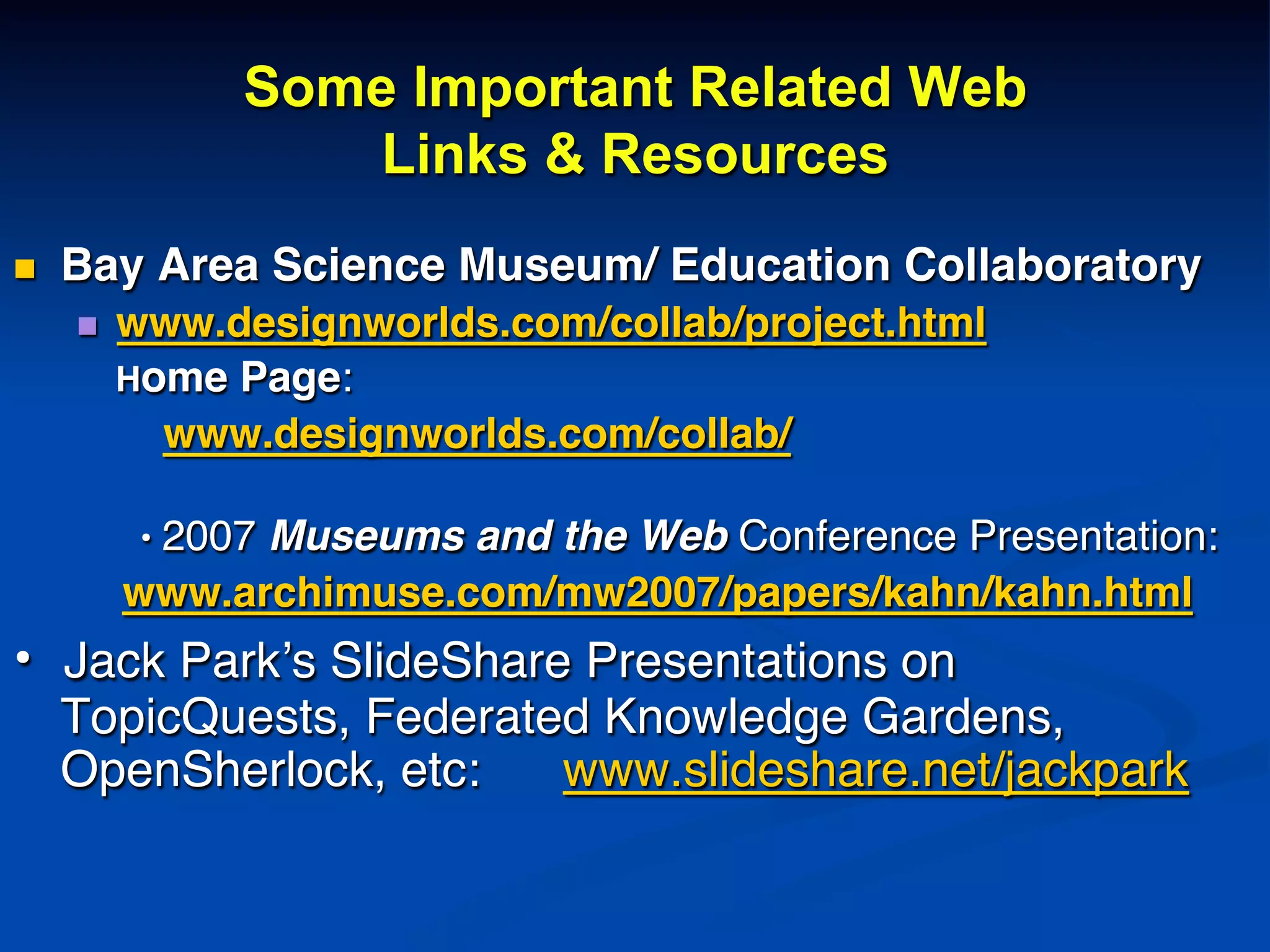 Some Important Related Web
Links & Resources
n  Bay Area Science Museum/ Education Collaboratory!
n  www.designworlds.com/collab/project.html!
Home Page: !
! ! www.designworlds.com/collab/!
!
! !• 2007 Museums and the Web Conference Presentation:!
www.archimuse.com/mw2007/papers/kahn/kahn.html!
•  Jack Park’s SlideShare Presentations on
TopicQuests, Federated Knowledge Gardens,
OpenSherlock, etc: www.slideshare.net/jackpark!
!
!
 