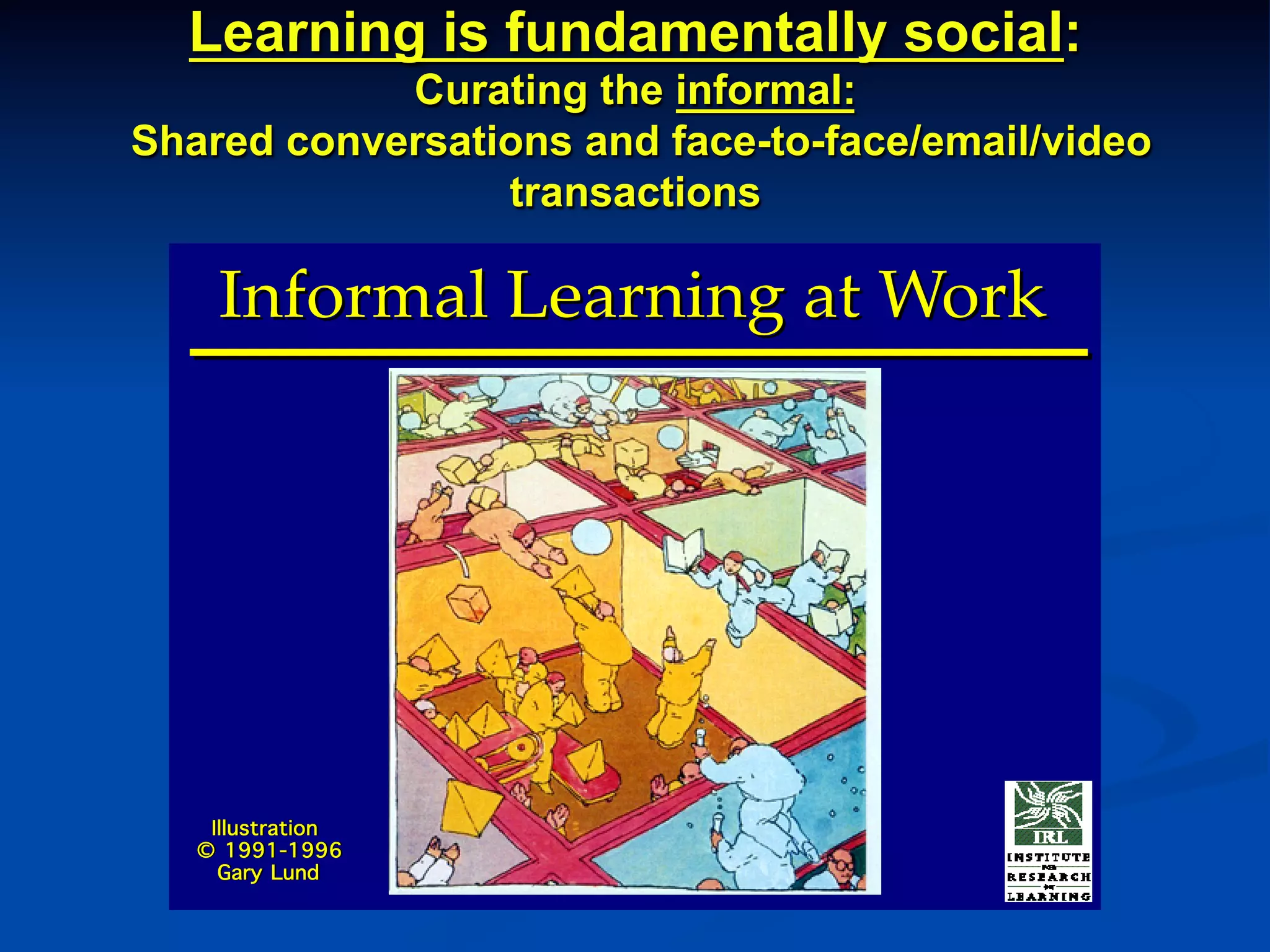 Learning is fundamentally social:
Curating the informal:
Shared conversations and face-to-face/email/video
transactions
Informal Learning at WorkInformal Learning at Work
Illustration
© 1991-1996
Gary Lund
Illustration
© 1991-1996
Gary Lund
 