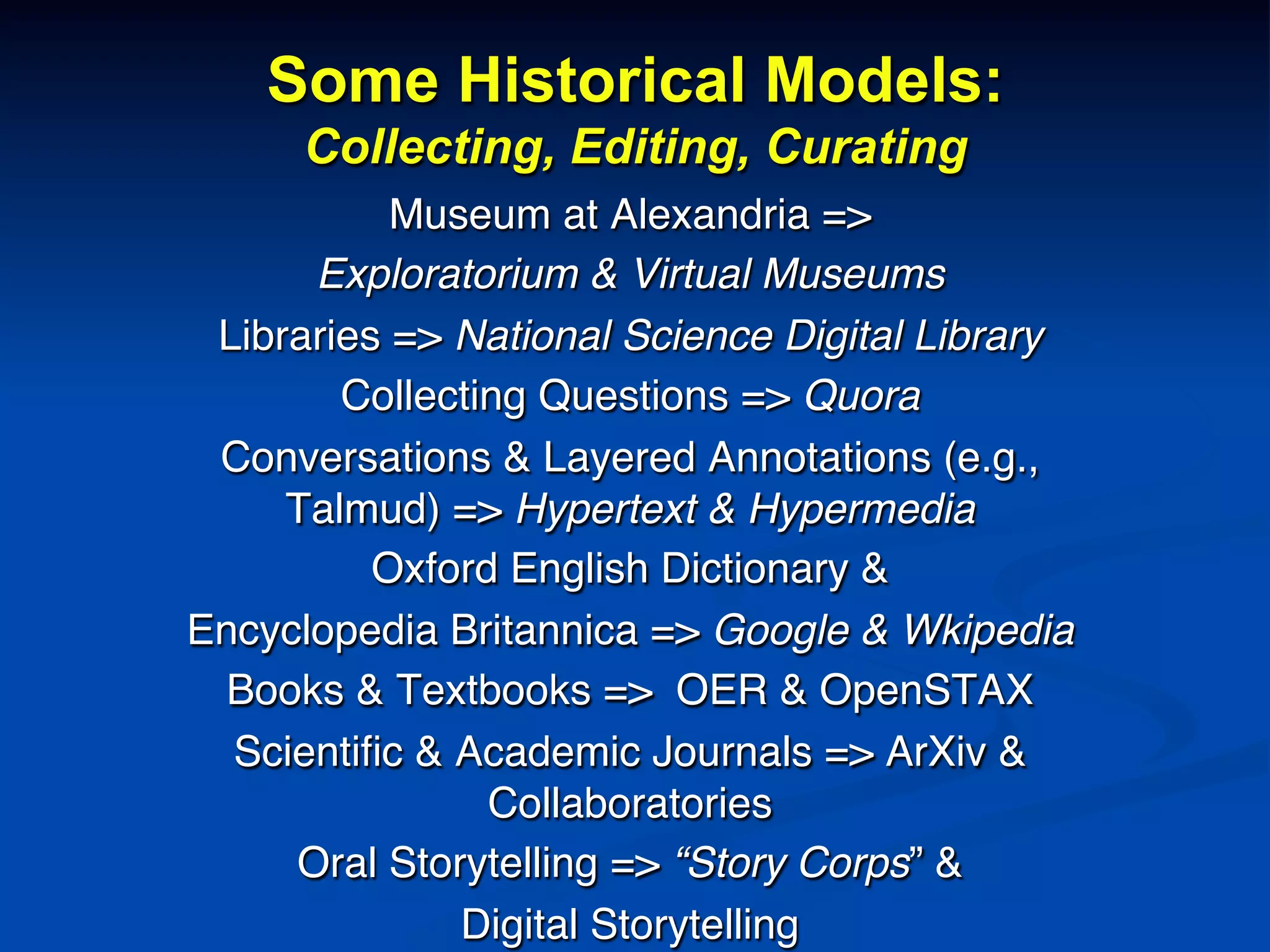 Some Historical Models:
Collecting, Editing, Curating
Museum at Alexandria => !
Exploratorium & Virtual Museums!
Libraries => National Science Digital Library!
Collecting Questions => Quora!
Conversations & Layered Annotations (e.g.,
Talmud) => Hypertext & Hypermedia!
Oxford English Dictionary &!
Encyclopedia Britannica => Google & Wkipedia!
Books & Textbooks => OER & OpenSTAX!
Scientiﬁc & Academic Journals => ArXiv &
Collaboratories!
Oral Storytelling => “Story Corps” & !
Digital Storytelling!
 