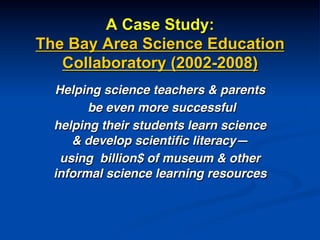 A Case Study:
The Bay Area Science Education
Collaboratory (2002-2008)
Helping science teachers & parents!
be even more successful !
helping their students learn science
& develop scientiﬁc literacy—!
using billion$ of museum & other
informal science learning resources!
!
 