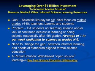 Leveraging Over $1 Billion Investment
To Increase Access & Use of
Museum, Media & Other Informal Science Learning Resources
n  Goal – Scientiﬁc literacy for all; initial focus on middle
grades (4-8): teachers, parents and students!
n  Problem – CA students not learning science and/or
lack of continued interest in learning or doing
science (especially after 4th grade). Average of 1 hr
per week dedicated to science in grades K-5.!
n  Need to “bridge the gap” between informal learning
and needs of standards-aligned formal science
education !
n  A Partial Solution: Web-based “open source”
learning=> Bay Area Science Education Collaboratory!
!
 