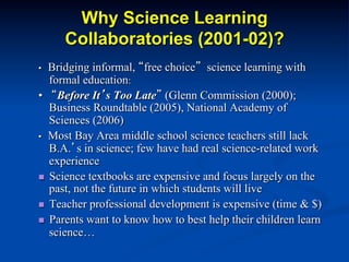 Why Science Learning
Collaboratories (2001-02)?
• Bridging informal, “free choice” science learning with
formal education:
• “Before It’s Too Late” (Glenn Commission (2000);
Business Roundtable (2005), National Academy of
Sciences (2006)
• Most Bay Area middle school science teachers still lack
B.A.’s in science; few have had real science-related work
experience
n  Science textbooks are expensive and focus largely on the
past, not the future in which students will live
n  Teacher professional development is expensive (time & $)
n  Parents want to know how to best help their children learn
science…
 