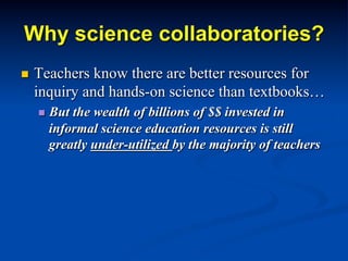 Why science collaboratories?
n  Teachers know there are better resources for
inquiry and hands-on science than textbooks…
n  But the wealth of billions of $$ invested in
informal science education resources is still
greatly under-utilized by the majority of teachers
 