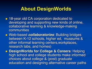 About DesignWorlds
n  18-year old CA corporation dedicated to
developing and supporting new kinds of online,
collaborative learning & knowledge-making
communities!
n  Web-based collaboratories: Building bridges
between K-12 schools, higher ed, museums &
other informal learning centers,workplaces,
research labs, and homes)!
n  DesignWorlds for College & Careers: Helping
high school and college students make informed
choices about college & (post) graduate
education and designing alternative career paths!
 