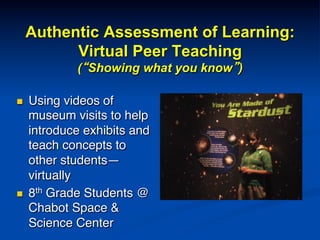 Authentic Assessment of Learning:
Virtual Peer Teaching
(“Showing what you know”)
n  Using videos of
museum visits to help
introduce exhibits and
teach concepts to
other students—
virtually!
n  8th Grade Students @
Chabot Space &
Science Center!
 