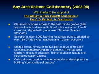 Bay Area Science Collaboratory (2002-08)
With thanks to the support of:
The William & Flora Hewlett Foundation &
The S. D. Bechtel, Jr. Foundation
n  Classroom or home access to the best middle grades (4-8)
science lessons, demos/activities & other resources from 6
museums, aligned with grade level California Science
Standards !
n  Selection of over 1,000 learning resources found & curated by
over 180 CA Bay Area teachers and museum educators!
!
n  Started annual review of the two best resources for each
science standard/benchmark in grades 4-8 by Bay Area
teachers, museum educators, higher education faculty and
science education experts!
n  Online classes used for teacher professional development in
building “communities of practice”!
 