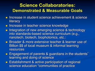 Science Collaboratories:
Demonstrated & Measurable Goals
n  Increase in student science achievement & science
literacy!
n  Increase in teacher science knowledge!
n  Integration of new emerging science & technology
into standards-based science curriculum (e.g.,
nanotech, biotech, biophotonics, etc.:!
n  Broader & more extensive teacher & learner use of
Billion $$ of local museum & informal learning
resources!
n  Engagement of parents & guardians in the students’
learning and doing of science!
n  Establishment & active participation of regional
science education “communities of practice!
 