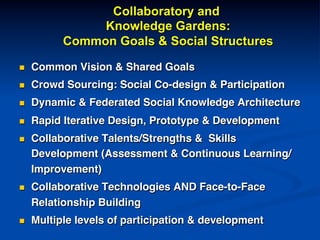 Collaboratory and
Knowledge Gardens:
Common Goals & Social Structures
n  Common Vision & Shared Goals!
n  Crowd Sourcing: Social Co-design & Participation!
n  Dynamic & Federated Social Knowledge Architecture!
n  Rapid Iterative Design, Prototype & Development!
n  Collaborative Talents/Strengths & Skills
Development (Assessment & Continuous Learning/
Improvement)!
n  Collaborative Technologies AND Face-to-Face
Relationship Building!
n  Multiple levels of participation & development!
 