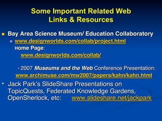 Some Important Related Web
Links & Resources
n  Bay Area Science Museum/ Education Collaboratory!
n  www.designworlds.com/collab/project.html!
Home Page: !
! ! www.designworlds.com/collab/!
!
! !• 2007 Museums and the Web Conference Presentation:!
www.archimuse.com/mw2007/papers/kahn/kahn.html!
•  Jack Park’s SlideShare Presentations on
TopicQuests, Federated Knowledge Gardens,
OpenSherlock, etc: www.slideshare.net/jackpark!
!
!
 