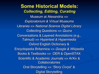 Some Historical Models:
Collecting, Editing, Curating
Museum at Alexandria => !
Exploratorium & Virtual Museums!
Libraries => National Science Digital Library!
Collecting Questions => Quora!
Conversations & Layered Annotations (e.g.,
Talmud) => Hypertext & Hypermedia!
Oxford English Dictionary &!
Encyclopedia Britannica => Google & Wkipedia!
Books & Textbooks => OER & OpenSTAX!
Scientiﬁc & Academic Journals => ArXiv &
Collaboratories!
Oral Storytelling => “Story Corps” & !
Digital Storytelling!
 