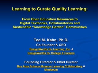 Learning to Curate Quality Learning:
From Open Education Resources to
Digital Textbooks, Collaboratories and
Sustainable “Knowledge Garden” Communities
!
Ted M. Kahn, Ph.D.!
Co-Founder & CEO!
DesignWorlds for Learning, Inc. &!
DesignWorlds for College & Careers!
!
Founding Director & Chief Curator!
Bay Area Science Museum Learning Collaboratory &
Mindseum!
 