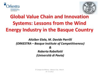 Global Value Chain and Innovation 
Systems: Lessons from the Wind 
Energy Industry in the Basque Country 
Aitziber Elola, M. Davide Parrilli 
(ORKESTRA – Basque Institute of Competitiveness) 
& 
Roberta Rabellotti 
(Università di Pavia) 
El Colegio de México - Mexico City - March 
14 -15 2012 
	 
 