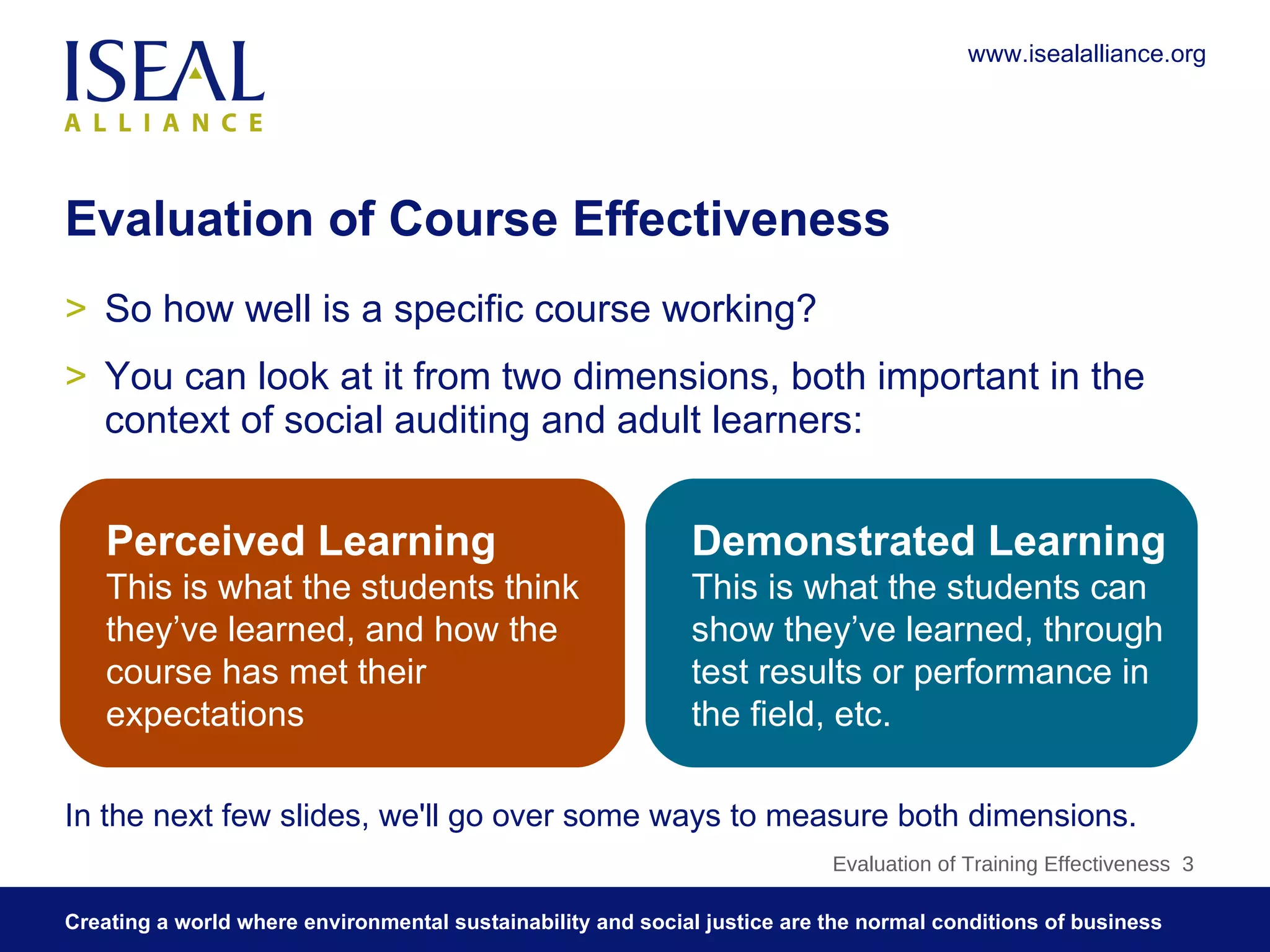 Evaluation of Course Effectiveness So how well is a specific course working? You can look at it from two dimensions, both important in the context of social auditing and adult learners: Evaluation of Training Effectiveness  Perceived Learning   This is what the students think they’ve learned, and how the course has met their expectations Demonstrated Learning This is what the students can show they’ve learned, through test results or performance in the field, etc. In the next few slides, we'll go over some ways to measure both dimensions. 