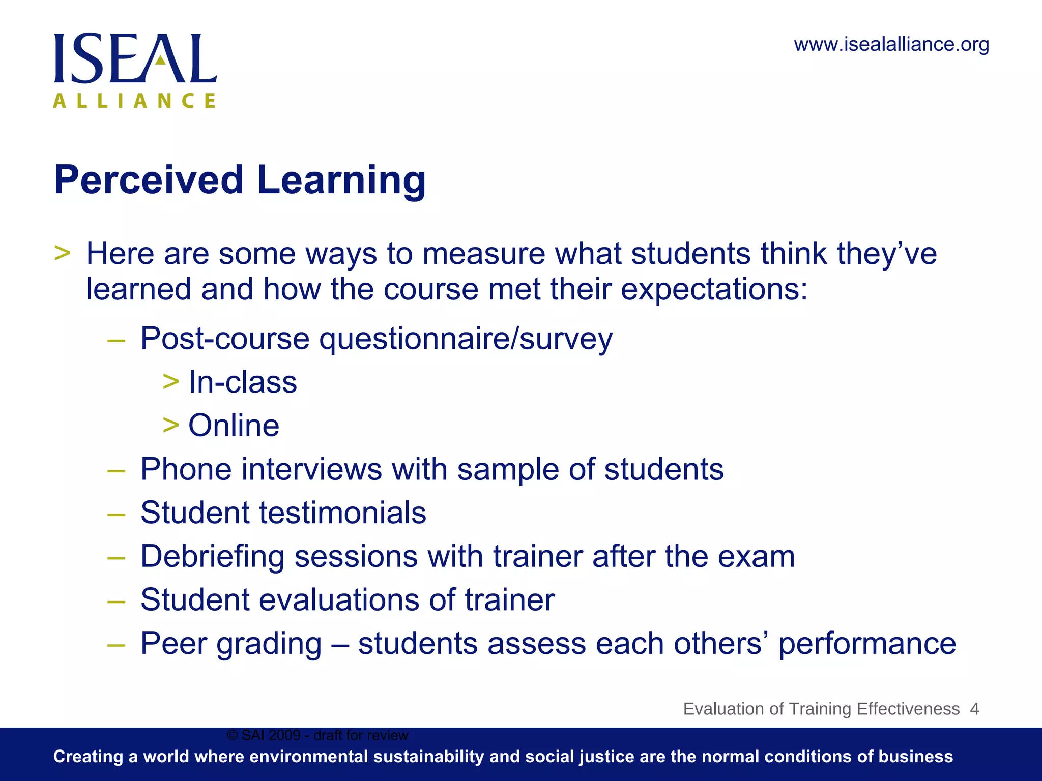 Perceived Learning Here are some ways to measure what students think they’ve learned and how the course met their expectations: Post-course questionnaire/survey In-class Online Phone interviews with sample of students Student testimonials Debriefing sessions with trainer after the exam Student evaluations of trainer Peer grading – students assess each others’ performance © SAI 2009 - draft for review Evaluation of Training Effectiveness  