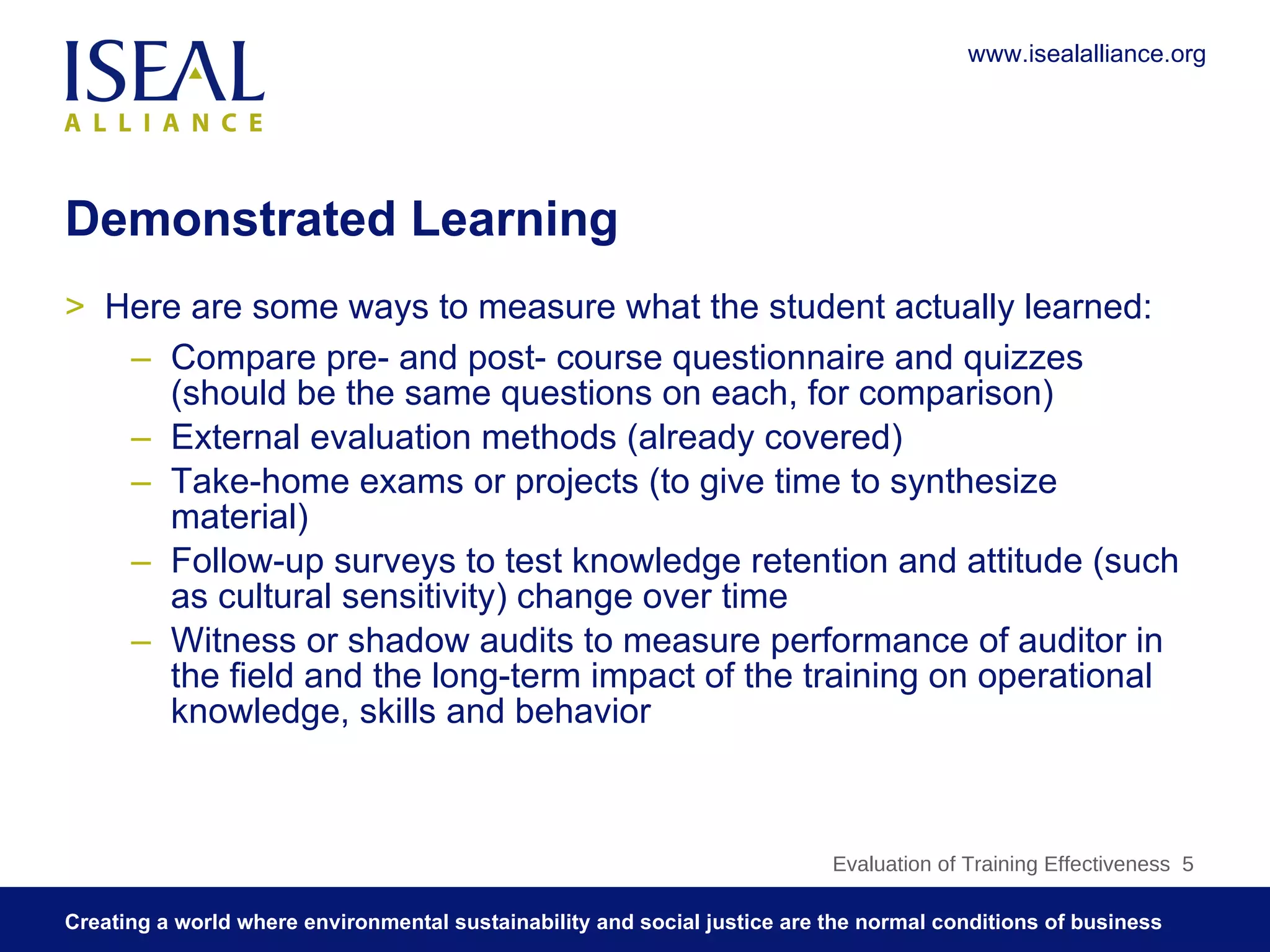 Demonstrated Learning Here are some ways to measure what the student actually learned: Compare pre- and post- course questionnaire and quizzes (should be the same questions on each, for comparison) External evaluation methods (already covered) Take-home exams or projects (to give time to synthesize material) Follow-up surveys to test knowledge retention and attitude (such as cultural sensitivity) change over time Witness or shadow audits to measure performance of auditor in the field and the long-term impact of the training on operational knowledge, skills and behavior Evaluation of Training Effectiveness  