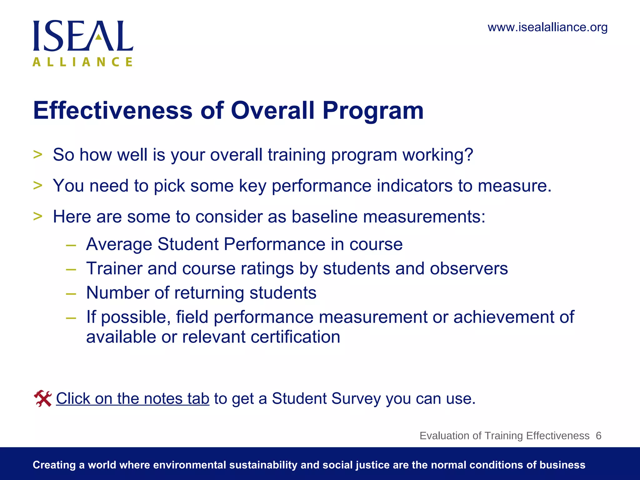 Effectiveness of Overall Program So how well is your overall training program working? You need to pick some key performance indicators to measure.  Here are some to consider as baseline measurements:  Average Student Performance in course Trainer and course ratings by students and observers Number of returning students If possible, field performance measurement or achievement of available or relevant certification Evaluation of Training Effectiveness  Click on the notes tab  to get a Student Survey you can use.  