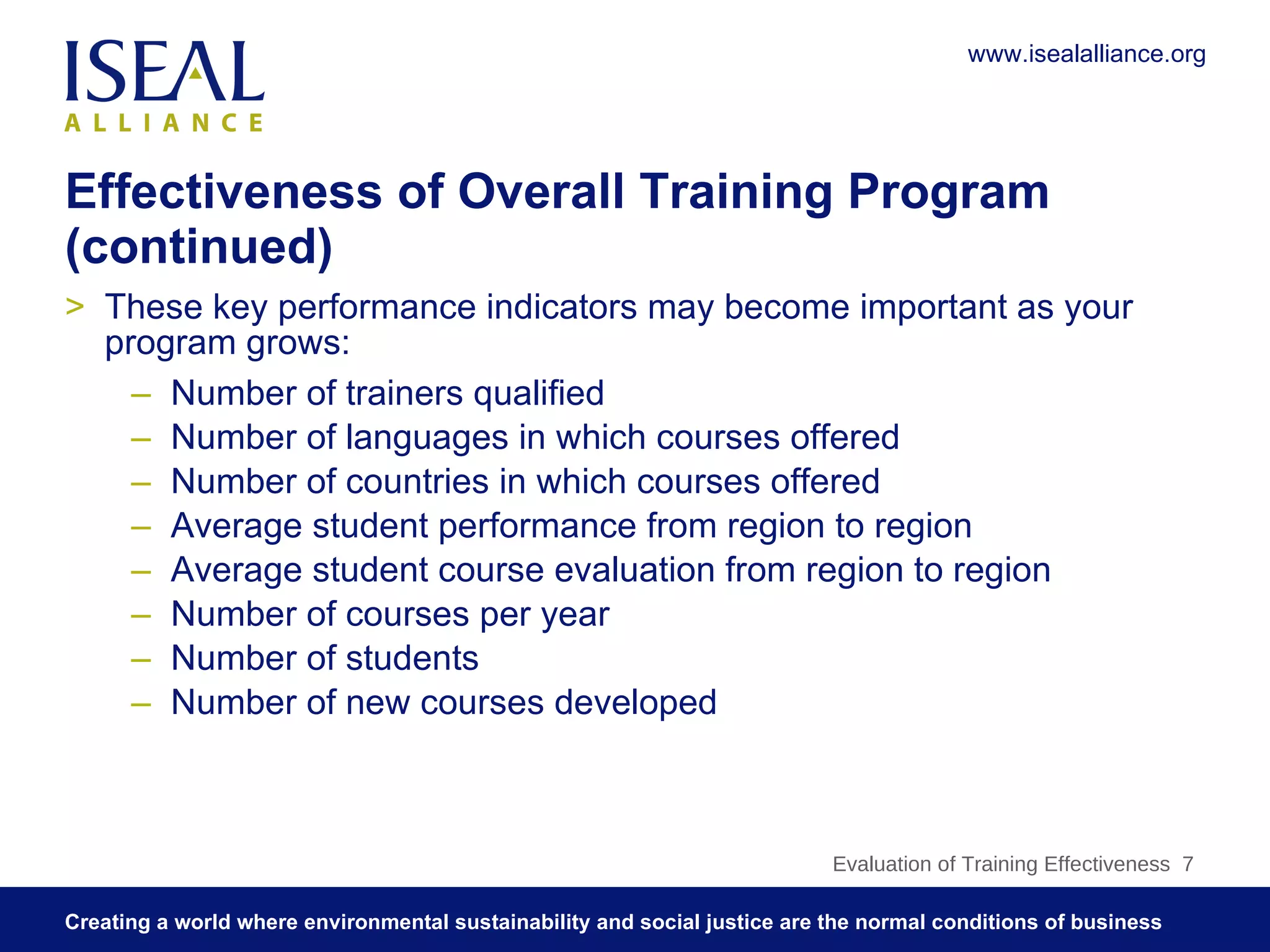 Effectiveness of Overall Training Program (continued) These key performance indicators may become important as your program grows: Number of trainers qualified Number of languages in which courses offered Number of countries in which courses offered Average student performance from region to region Average student course evaluation from region to region Number of courses per year Number of students Number of new courses developed  Evaluation of Training Effectiveness  