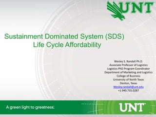 Sustainment Dominated System (SDS)
Life Cycle Affordability
Wesley S. Randall Ph.D.
Associate Professor of Logistics
Logistics PhD Program Coordinator
Department of Marketing and Logistics
College of Business
University of North Texas
Denton, Texas
Wesley.randall@unt.edu
+1 940.735.0287
 