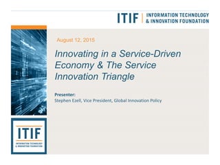 Innovating in a Service-Driven
Economy & The Service
Innovation Triangle
Presenter:
Stephen Ezell, Vice President, Global Innovation Policy
August 12, 2015
 