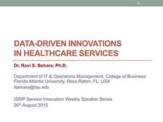 DATA-DRIVEN INNOVATIONS
IN HEALTHCARE SERVICES
Dr. Ravi S. Behara, Ph.D.
Department of IT & Operations Management, College of Business
Florida Atlantic University, Boca Raton, FL, USA
rbehara@fau.edu
ISSIP Service Innovation Weekly Speaker Series
26th August 2015
1
 