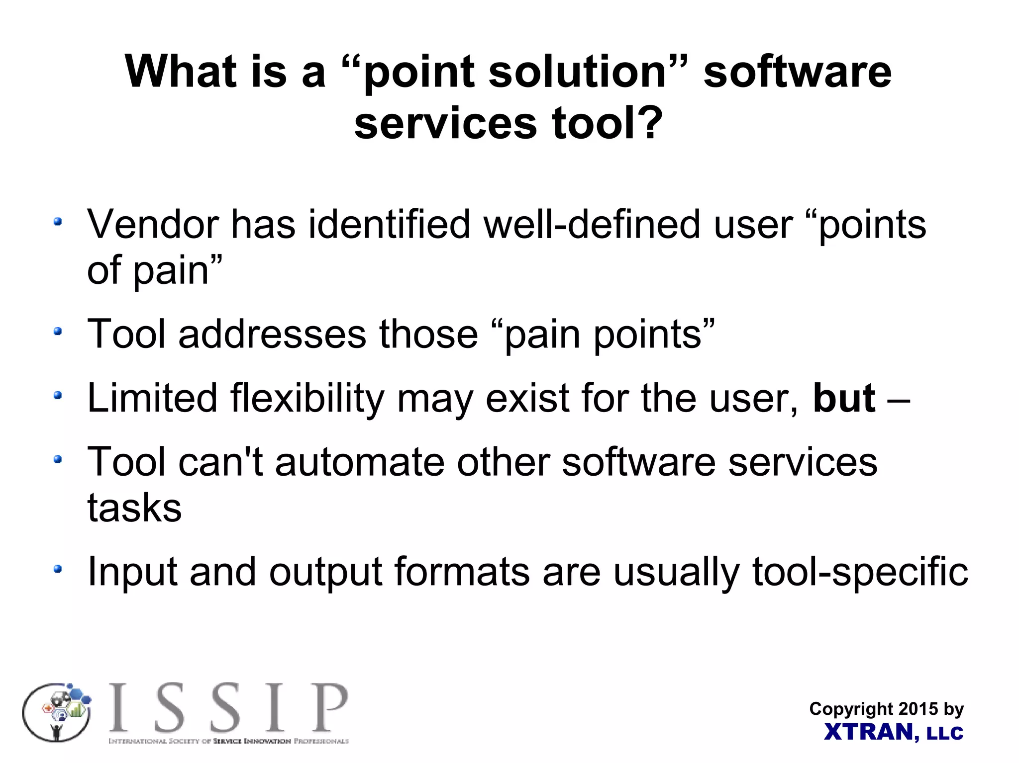 Copyright 2015 by XTRAN, LLC What is a “point solution” software services tool? Vendor has identified well-defined user “points of pain” Tool addresses those “pain points” Limited flexibility may exist for the user, but – Tool can't automate other software services tasks Input and output formats are usually tool-specific 