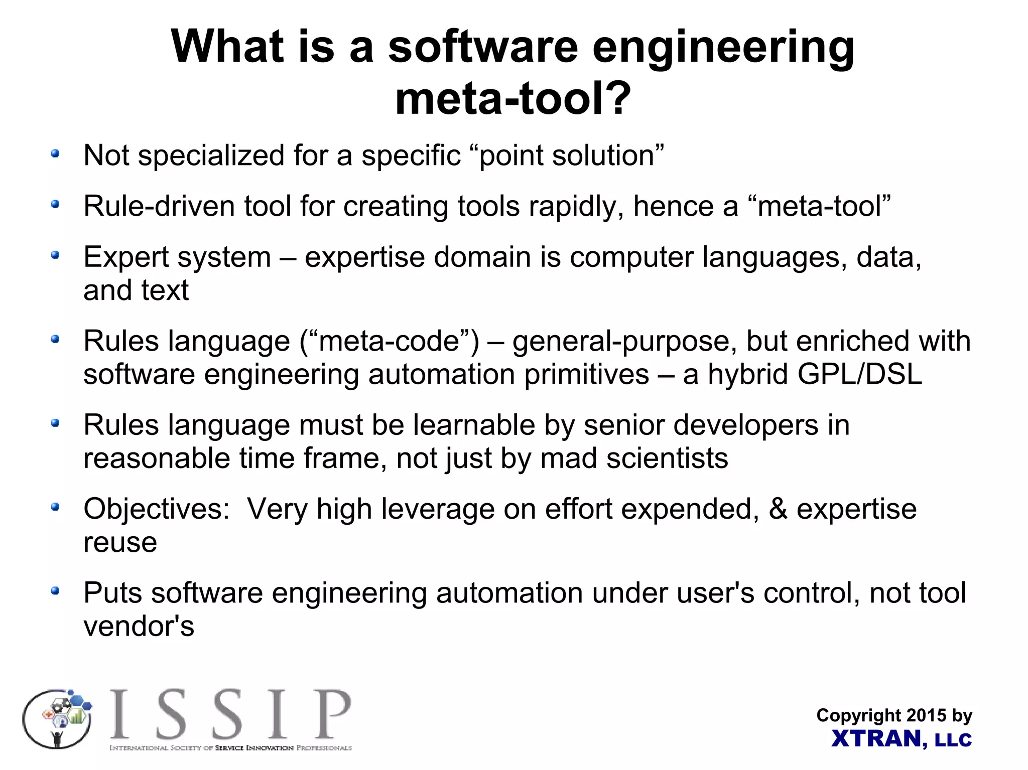 Copyright 2015 by XTRAN, LLC What is a software engineering meta-tool? Not specialized for a specific “point solution” Rule-driven tool for creating tools rapidly, hence a “meta-tool” Expert system – expertise domain is computer languages, data, and text Rules language (“meta-code”) – general-purpose, but enriched with software engineering automation primitives – a hybrid GPL/DSL Rules language must be learnable by senior developers in reasonable time frame, not just by mad scientists Objectives: Very high leverage on effort expended, & expertise reuse Puts software engineering automation under user's control, not tool vendor's 