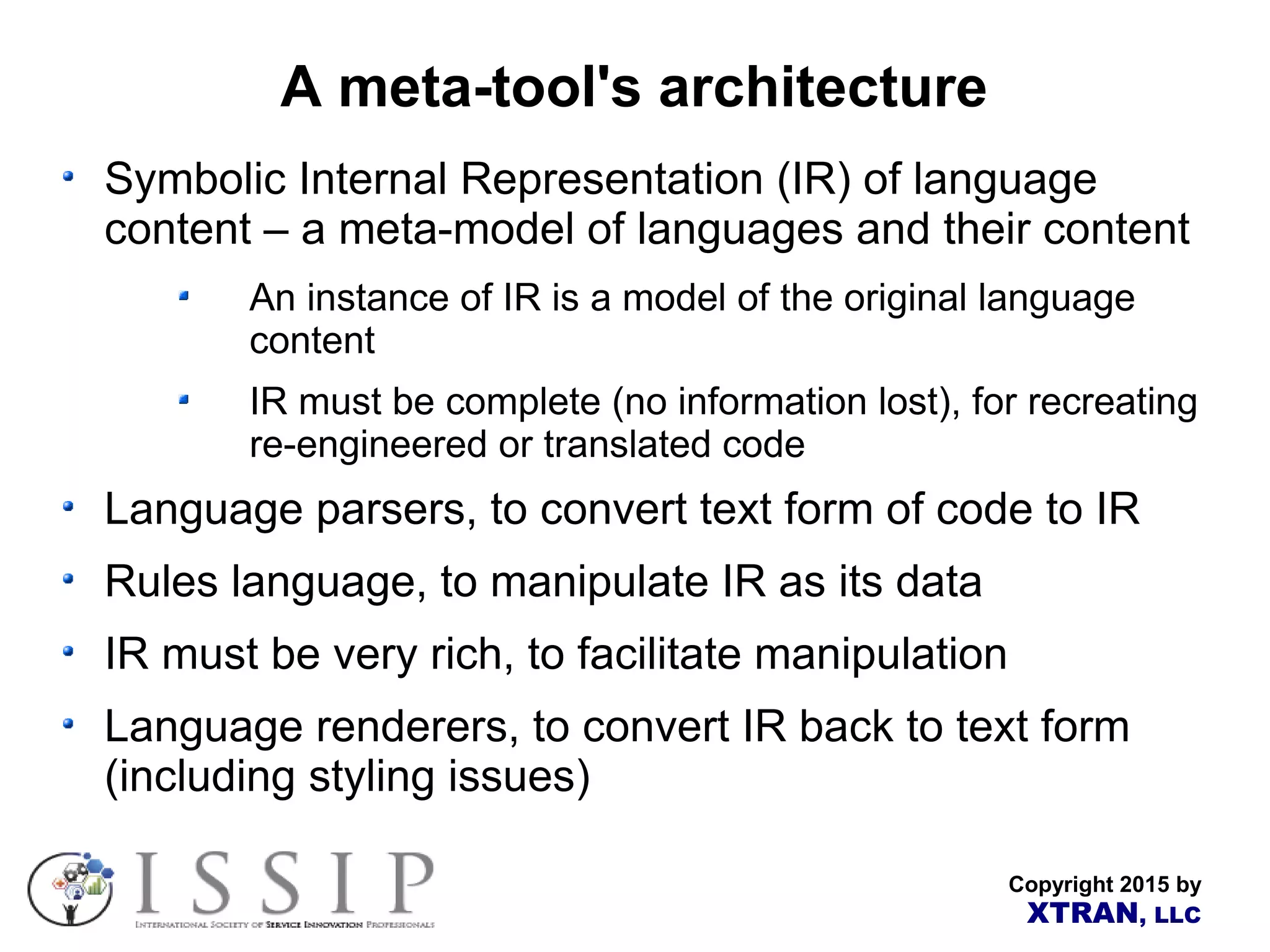 Copyright 2015 by XTRAN, LLC A meta-tool's architecture Symbolic Internal Representation (IR) of language content – a meta-model of languages and their content An instance of IR is a model of the original language content IR must be complete (no information lost), for recreating re-engineered or translated code Language parsers, to convert text form of code to IR Rules language, to manipulate IR as its data IR must be very rich, to facilitate manipulation Language renderers, to convert IR back to text form (including styling issues) 