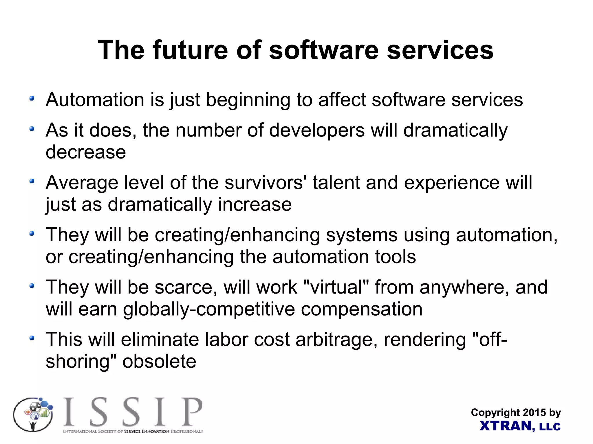 Copyright 2015 by XTRAN, LLC The future of software services Automation is just beginning to affect software services As it does, the number of developers will dramatically decrease Average level of the survivors' talent and experience will just as dramatically increase They will be creating/enhancing systems using automation, or creating/enhancing the automation tools They will be scarce, will work "virtual" from anywhere, and will earn globally-competitive compensation This will eliminate labor cost arbitrage, rendering "off- shoring" obsolete 