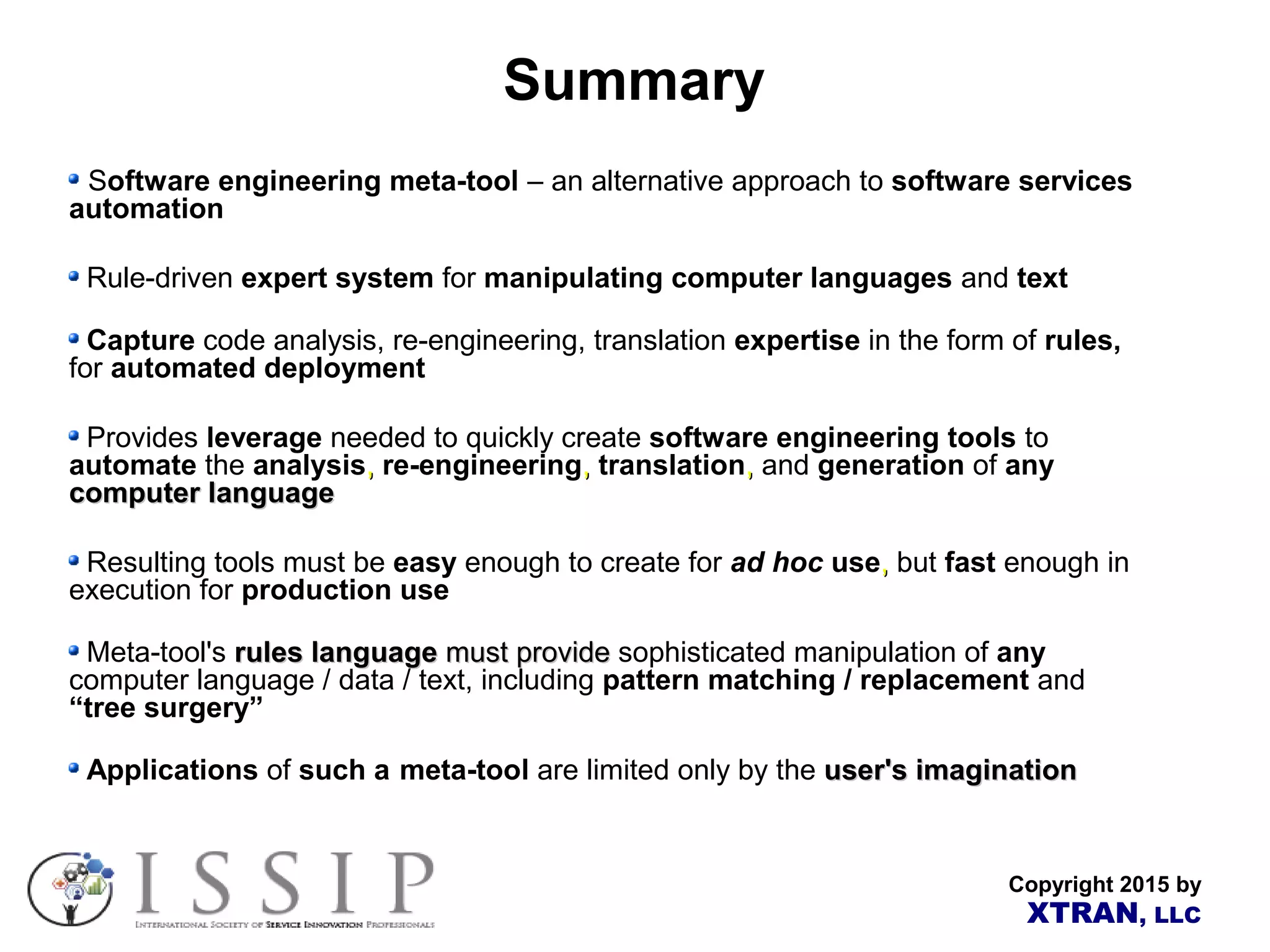 Copyright 2015 by XTRAN, LLC Summary Software engineering meta-tool – an alternative approach to software services automation Rule-driven expert system for manipulating computer languages and text Capture code analysis, re-engineering, translation expertise in the form of rules, for automated deployment Provides leverage needed to quickly create software engineering tools to automate the analysis,, re-engineering,, translation,, and generation of any computer languagecomputer language Resulting tools must be easy enough to create for ad hoc use,, but fast enough in execution for production use Meta-tool's rules languagerules language mustmust provideprovide sophisticated manipulation of any computer language / data / text, including pattern matching / replacement and “tree surgery” Applications of such a meta-tool are limited only by the user's imaginationuser's imagination 