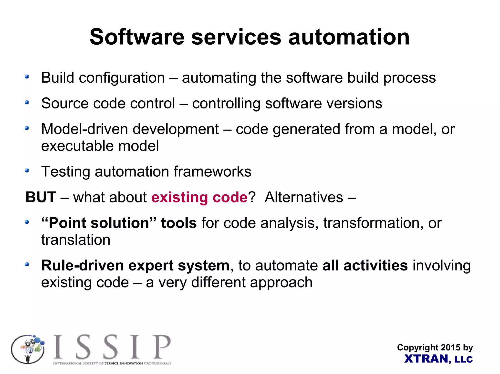Copyright 2015 by XTRAN, LLC Software services automation Build configuration – automating the software build process Source code control – controlling software versions Model-driven development – code generated from a model, or executable model Testing automation frameworks BUT – what about existing code? Alternatives – “Point solution” tools for code analysis, transformation, or translation Rule-driven expert system, to automate all activities involving existing code – a very different approach 
