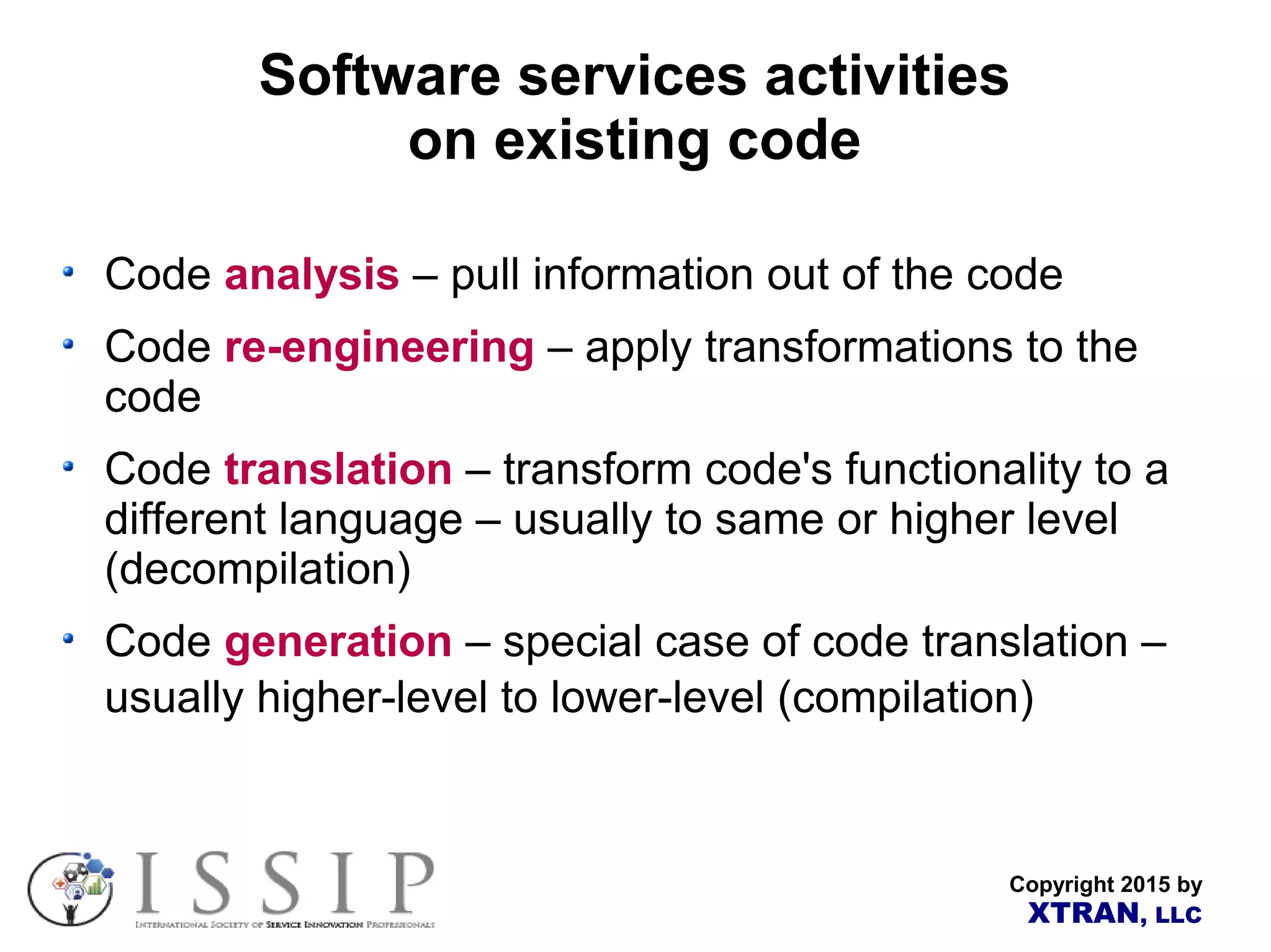 Copyright 2015 by XTRAN, LLC Software services activities on existing code Code analysis – pull information out of the code Code re-engineering – apply transformations to the code Code translation – transform code's functionality to a different language – usually to same or higher level (decompilation) Code generation – special case of code translation – usually higher-level to lower-level (compilation) 