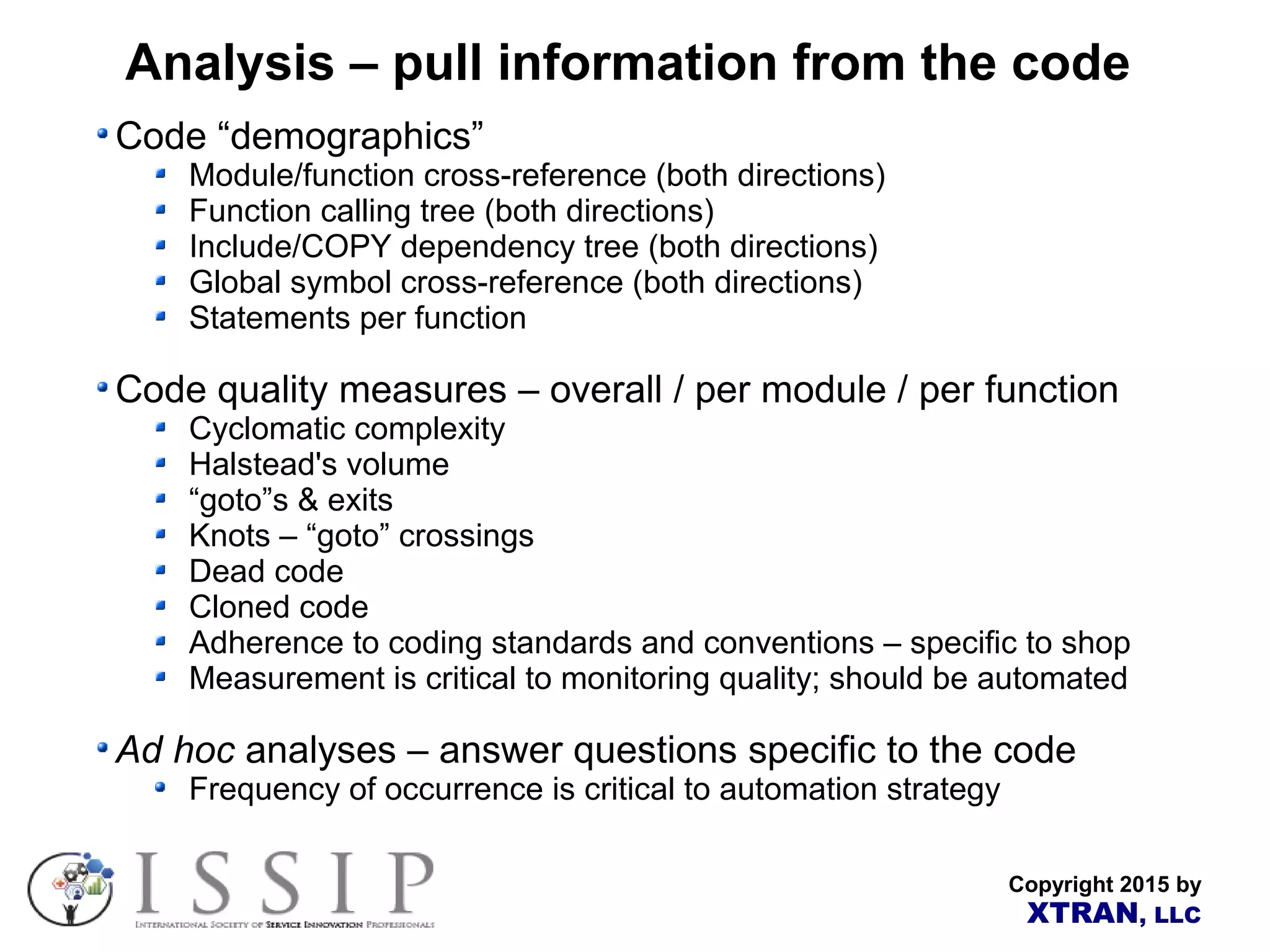 Copyright 2015 by XTRAN, LLC Analysis – pull information from the code Code “demographics” Module/function cross-reference (both directions) Function calling tree (both directions) Include/COPY dependency tree (both directions) Global symbol cross-reference (both directions) Statements per function Code quality measures – overall / per module / per function Cyclomatic complexity Halstead's volume “goto”s & exits Knots – “goto” crossings Dead code Cloned code Adherence to coding standards and conventions – specific to shop Measurement is critical to monitoring quality; should be automated Ad hoc analyses – answer questions specific to the code Frequency of occurrence is critical to automation strategy 