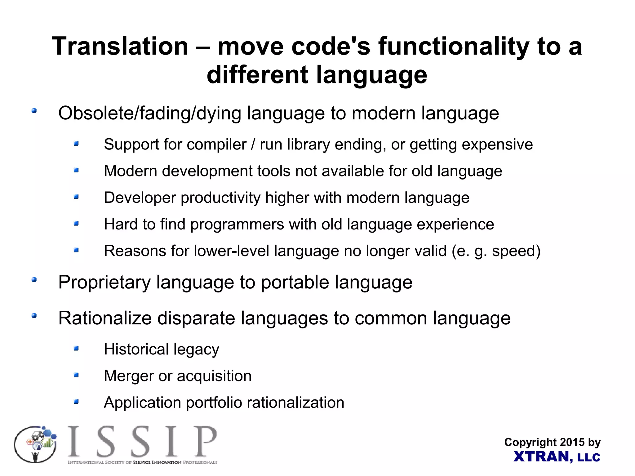 Copyright 2015 by XTRAN, LLC Translation – move code's functionality to a different language Obsolete/fading/dying language to modern language Support for compiler / run library ending, or getting expensive Modern development tools not available for old language Developer productivity higher with modern language Hard to find programmers with old language experience Reasons for lower-level language no longer valid (e. g. speed) Proprietary language to portable language Rationalize disparate languages to common language Historical legacy Merger or acquisition Application portfolio rationalization 