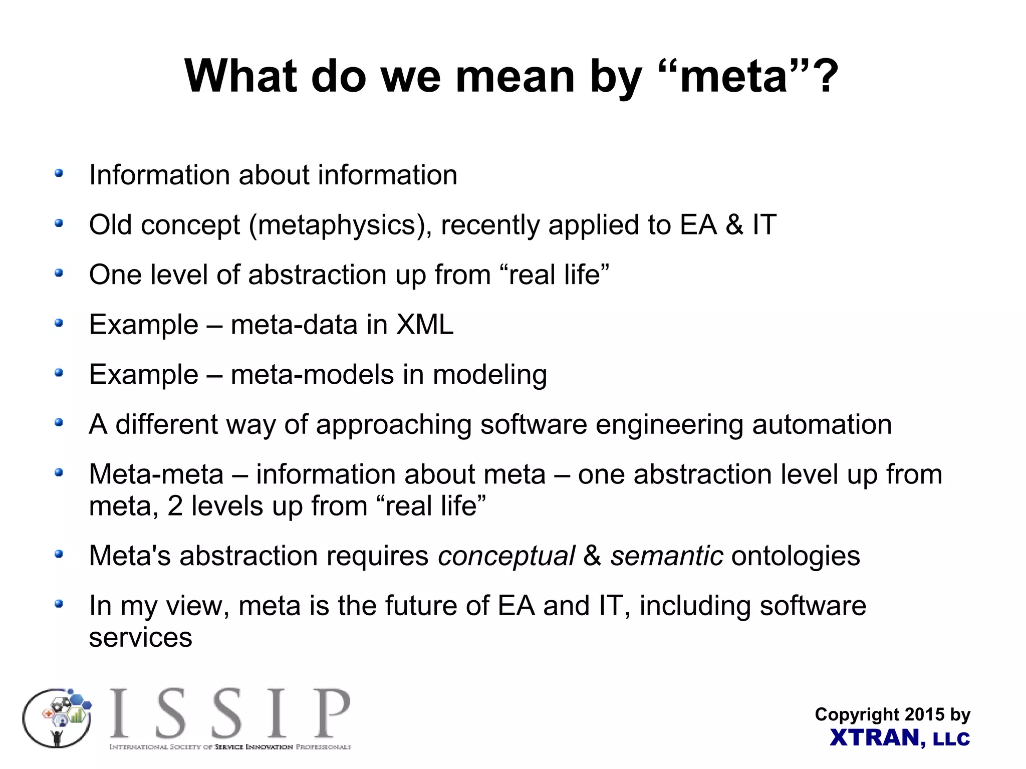 Copyright 2015 by XTRAN, LLC What do we mean by “meta”? Information about information Old concept (metaphysics), recently applied to EA & IT One level of abstraction up from “real life” Example – meta-data in XML Example – meta-models in modeling A different way of approaching software engineering automation Meta-meta – information about meta – one abstraction level up from meta, 2 levels up from “real life” Meta's abstraction requires conceptual & semantic ontologies In my view, meta is the future of EA and IT, including software services 