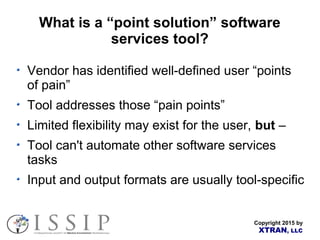 Copyright 2015 by
XTRAN, LLC
What is a “point solution” software
services tool?
Vendor has identified well-defined user “points
of pain”
Tool addresses those “pain points”
Limited flexibility may exist for the user, but –
Tool can't automate other software services
tasks
Input and output formats are usually tool-specific
 