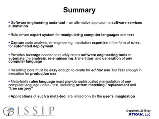Copyright 2015 by
XTRAN, LLC
Summary
Software engineering meta-tool – an alternative approach to software services
automation
Rule-driven expert system for manipulating computer languages and text
Capture code analysis, re-engineering, translation expertise in the form of rules,
for automated deployment
Provides leverage needed to quickly create software engineering tools to
automate the analysis,, re-engineering,, translation,, and generation of any
computer languagecomputer language
Resulting tools must be easy enough to create for ad hoc use,, but fast enough in
execution for production use
Meta-tool's rules languagerules language mustmust provideprovide sophisticated manipulation of any
computer language / data / text, including pattern matching / replacement and
“tree surgery”
Applications of such a meta-tool are limited only by the user's imaginationuser's imagination
 