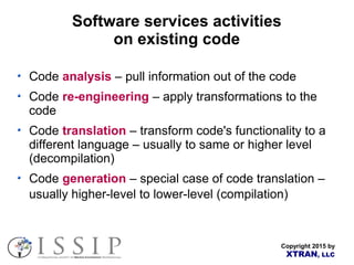 Copyright 2015 by
XTRAN, LLC
Software services activities
on existing code
Code analysis – pull information out of the code
Code re-engineering – apply transformations to the
code
Code translation – transform code's functionality to a
different language – usually to same or higher level
(decompilation)
Code generation – special case of code translation –
usually higher-level to lower-level (compilation)
 