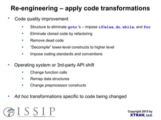 Copyright 2015 by
XTRAN, LLC
Re-engineering – apply code transformations
Code quality improvement
Structure to eliminate goto 's – impose if/else, do, while, and for
Eliminate cloned code by refactoring
Remove dead code
“Decompile” lower-level constructs to higher level
Impose coding standards and conventions
Operating system or 3rd-party API shift
Change function calls
Remap data structures
Change preprocessor constructs
Ad hoc transformations specific to code being changed
 
